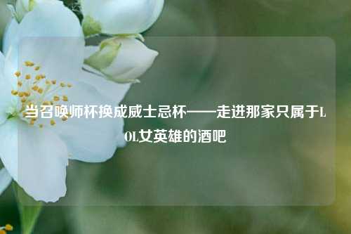 当召唤师杯换成威士忌杯——走进那家只属于LOL女英雄的酒吧