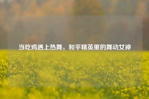 当吃鸡遇上热舞,和平精英里的舞动女神