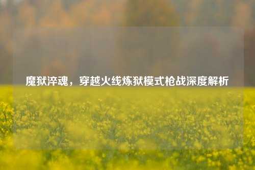 魔狱淬魂,穿越火线炼狱模式枪战深度解析
