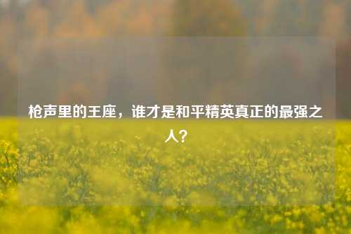 枪声里的王座,谁才是和平精英真正的最强之人?