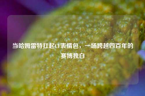 当哈姆雷特扛起CF表情包,一场跨越四百年的赛博独白