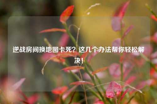 逆战房间换地图卡死?这几个办法帮你轻松解决!