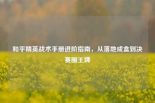 和平精英战术手册进阶指南,从落地成盒到决赛圈王牌