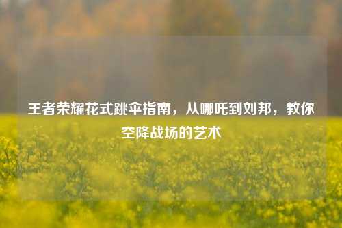 王者荣耀花式跳伞指南,从哪吒到刘邦,教你空降战场的艺术