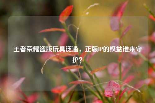 王者荣耀盗版玩具泛滥,正版IP的权益谁来守护?