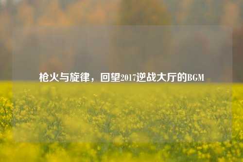 枪火与旋律,回望2017逆战大厅的BGM