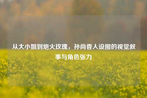从大小姐到炮火玫瑰,孙尚香人设图的视觉叙事与角色张力