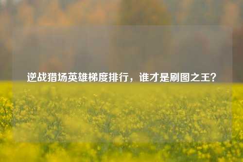 逆战猎场英雄梯度排行,谁才是刷图之王?