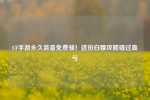 CF手游永久装备免费领!这份白嫖攻略错过血亏