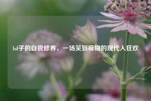 lol子的自我修养,一场笑到模糊的现代人狂欢