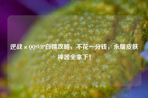 逆战×QQSVIP白嫖攻略,不花一分钱,永耀皮肤神器全拿下!