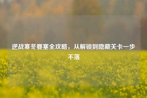 逆战寒冬要塞全攻略,从解锁到隐藏关卡一步不落