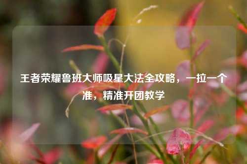王者荣耀鲁班大师吸星大法全攻略,一拉一个准,精准开团教学