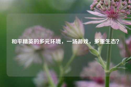 和平精英的多元环境,一场游戏,多重生态?