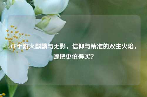 CF手游火麒麟与无影,信仰与精准的双生火焰,哪把更值得买?