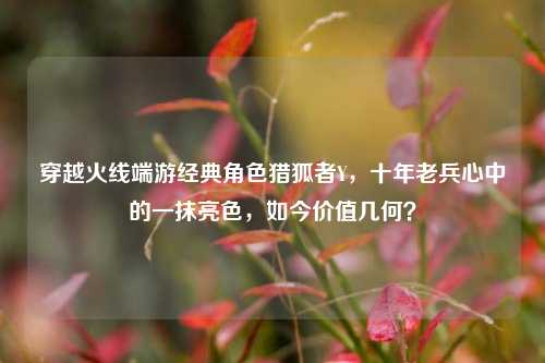 穿越火线端游经典角色猎狐者Y,十年老兵心中的一抹亮色,如今价值几何?