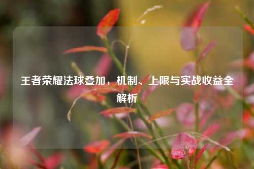 王者荣耀法球叠加,机制、上限与实战收益全解析