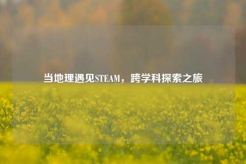 当地理遇见STEAM,跨学科探索之旅
