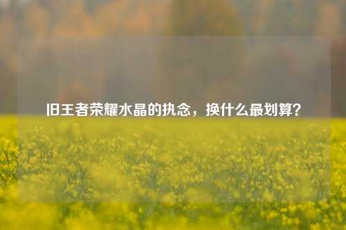 旧王者荣耀水晶的执念,换什么最划算?
