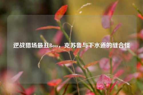 逆战猎场最丑Boss，克苏鲁与下水道的缝合怪
