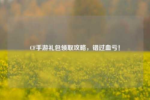CF手游礼包领取攻略,错过血亏!