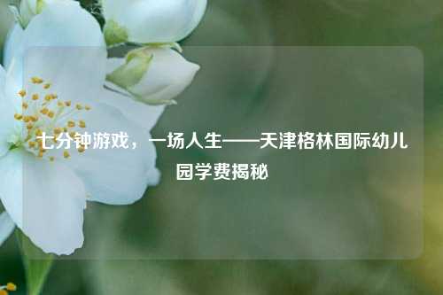 七分钟游戏,一场人生——天津格林国际幼儿园学费揭秘