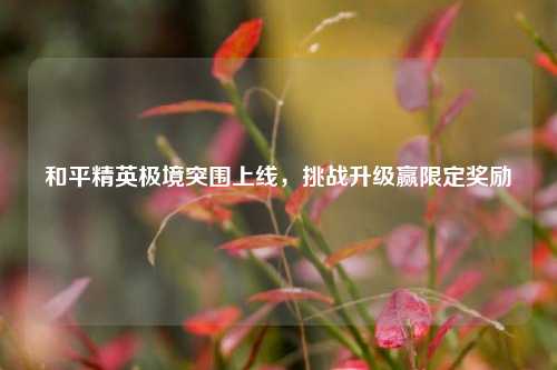 和平精英极境突围上线,挑战升级赢限定奖励