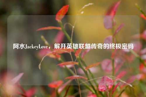 阿水JackeyLove,解开英雄联盟传奇的终极密码