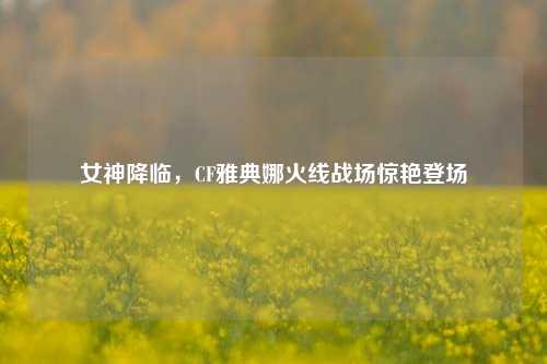 女神降临,CF雅典娜火线战场惊艳登场